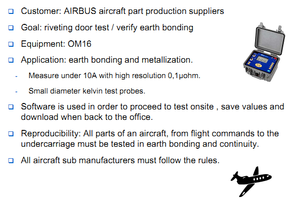 Customer: AIRBUS aircraft part production suppliers Goal: riveting door test / verify earth bonding Equipment: OM16 Application: earth bonding and metallization. Measure under 10A with high resolution 0,1µohm. Small diameter kelvin test probes. Software is used in order to proceed to test onsite , save values and download when back to the office. Reproducibility: All parts of an aircraft, from flight commands to the undercarriage must be tested in earth bonding and continuity. All aircraft sub manufacturers must follow the rules