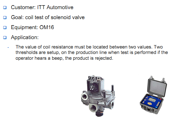  Customer: ITT Automotive Goal: coil test of solenoid valve Equipment: OM16 Application: The value of coil resistance must be located between two values. Two thresholds are setup, on the production line when test is performed if the operator hears a beep, the product is rejected.