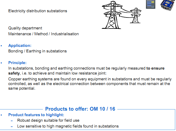   AOIP Products are applying in Energy field  Electricity distribution substations  Application: Bonding / Earthing in substations Principle: In substations, bonding and earthing connections must be regularly measured to ensure safet y, i.e. to achieve and maintain low resistance joint: Copper earthing systems are found on every equipment in substations and must be regularlycontrolled, as well as the electrical connection between components that must remain at the  same potential. Product features to highlight: – Robust design suitable for field use – Low sensitive to high magnetic fields found in substations
